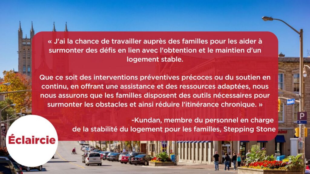 « J'ai la chance de travailler auprès des familles pour les aider à surmonter des défis en lien avec l'obtention et le maintien d'un logement stable.
Que ce soit des interventions préventives précoces ou du soutien en continu, en offrant une assistance et des ressources adaptées, nous nous assurons que les familles disposent des outils nécessaires pour surmonter les obstacles et ainsi réduire l'itinérance chronique. »
-Kundan, membre du personnel en charge de la stabilité du logement pour les familles, Stepping Stone