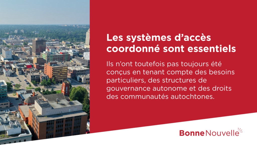 •	Les systèmes d’accès coordonné sont essentiels. Ils n’ont toutefois pas toujours été conçus en tenant compte des besoins particuliers, des structures de gouvernance autonome et des droits des communautés autochtones